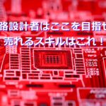 回路設計者はここを目指せ！売れるスキルはこれ！